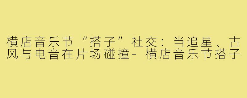 横店音乐节“搭子”社交：当追星、古风与电音在片场碰撞-横店音乐节搭子