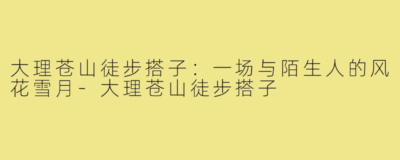 大理苍山徒步搭子：一场与陌生人的风花雪月-大理苍山徒步搭子