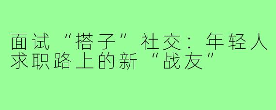 面试“搭子”社交：年轻人求职路上的新“战友”