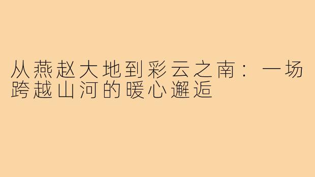 从燕赵大地到彩云之南：一场跨越山河的暖心邂逅