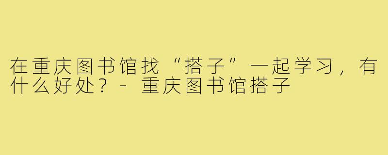 在重庆图书馆找“搭子”一起学习，有什么好处？-重庆图书馆搭子