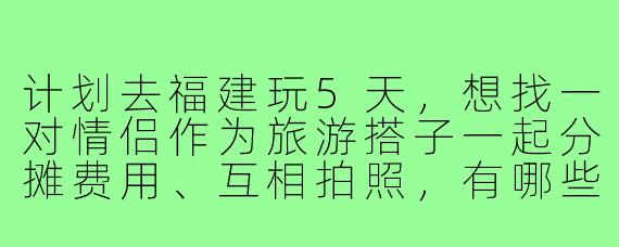 计划去福建玩5天，想找一对情侣作为旅游搭子一起分摊费用、互相拍照，有哪些适合情侣的路线和注意事项？