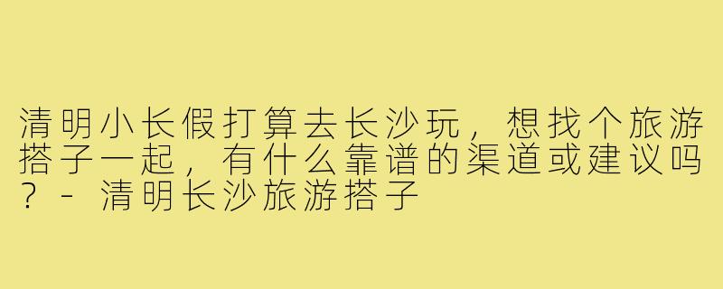 清明小长假打算去长沙玩,想找个旅游搭子一起,有什么靠谱的渠道或建议吗?-清明长沙旅游搭子