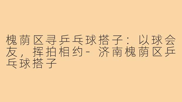 槐荫区寻乒乓球搭子：以球会友，挥拍相约-济南槐荫区乒乓球搭子