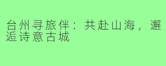 台州寻旅伴:共赴山海,邂逅诗意古城