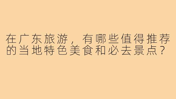在广东旅游,有哪些值得推荐的当地特色美食和必去景点?