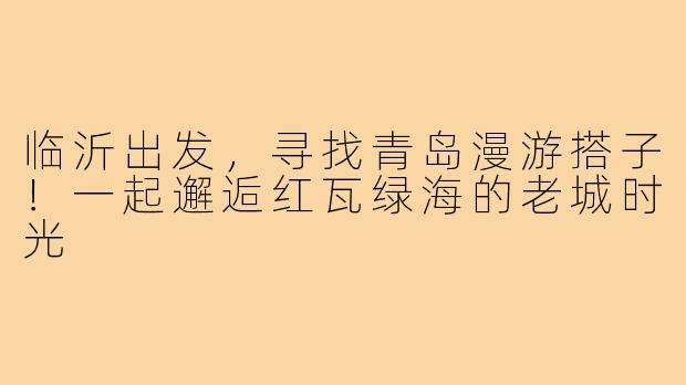 临沂出发,寻找青岛漫游搭子!一起邂逅红瓦绿海的老城时光