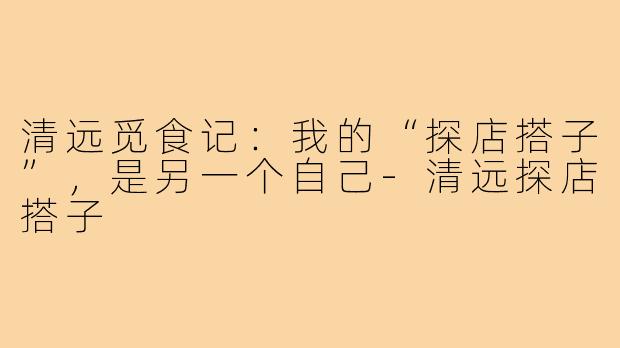 清远觅食记：我的“探店搭子”，是另一个自己-清远探店搭子