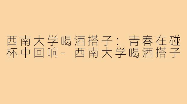 西南大学喝酒搭子：青春在碰杯中回响-西南大学喝酒搭子
