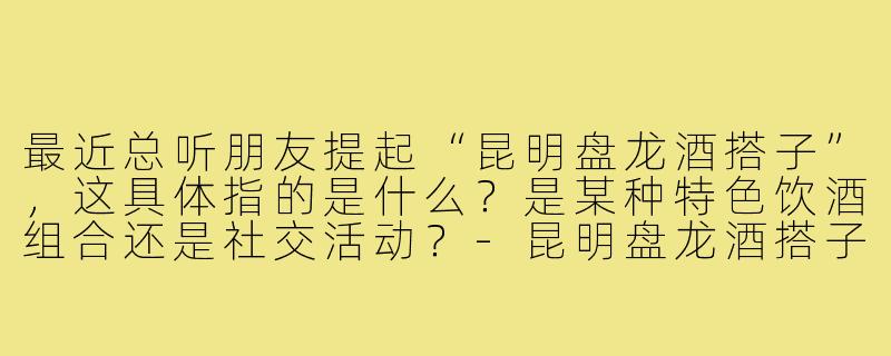 最近总听朋友提起“昆明盘龙酒搭子”，这具体指的是什么？是某种特色饮酒组合还是社交活动？-昆明盘龙酒搭子