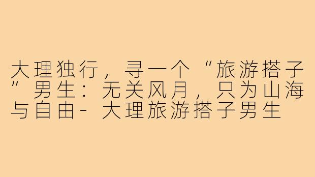 大理独行，寻一个“旅游搭子”男生：无关风月，只为山海与自由-大理旅游搭子男生