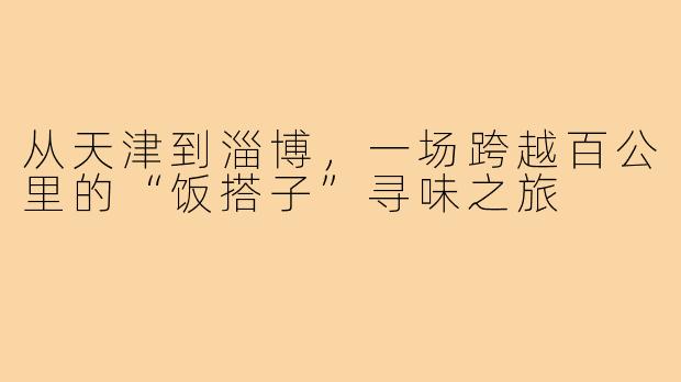 从天津到淄博，一场跨越百公里的“饭搭子”寻味之旅