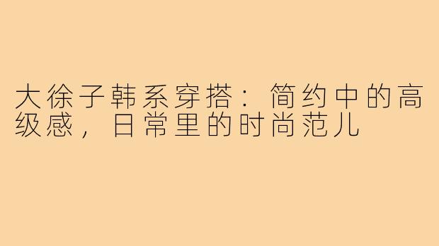 大徐子韩系穿搭:简约中的高级感,日常里的时尚范儿