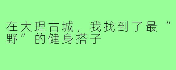 在大理古城，我找到了最“野”的健身搭子