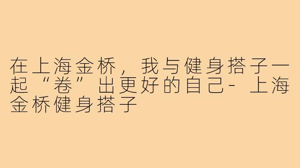 在上海金桥，我与健身搭子一起“卷”出更好的自己-上海金桥健身搭子