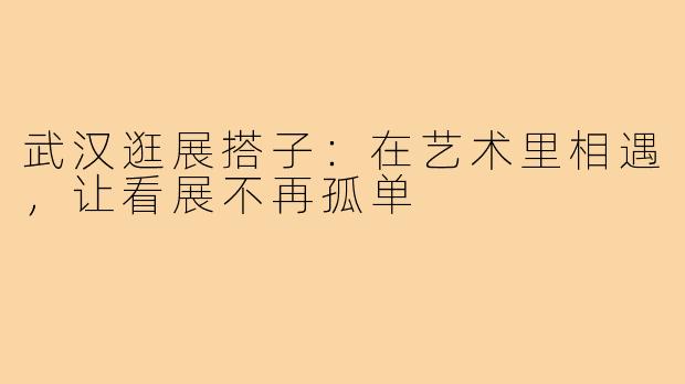 武汉逛展搭子:在艺术里相遇,让看展不再孤单