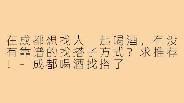 在成都想找人一起喝酒,有没有靠谱的找搭子方式?求推荐!-成都喝酒找搭子