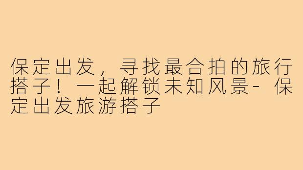 保定出发，寻找最合拍的旅行搭子！一起解锁未知风景-保定出发旅游搭子