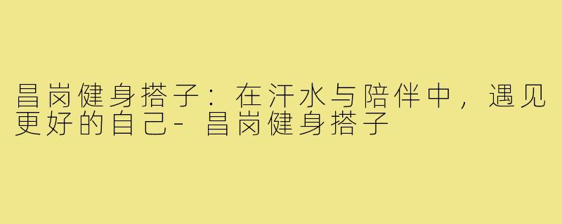 昌岗健身搭子：在汗水与陪伴中，遇见更好的自己-昌岗健身搭子