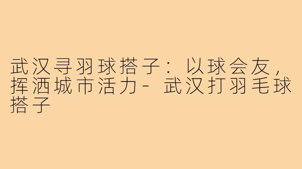 武汉寻羽球搭子：以球会友，挥洒城市活力