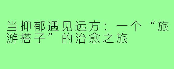 当抑郁遇见远方：一个“旅游搭子”的治愈之旅