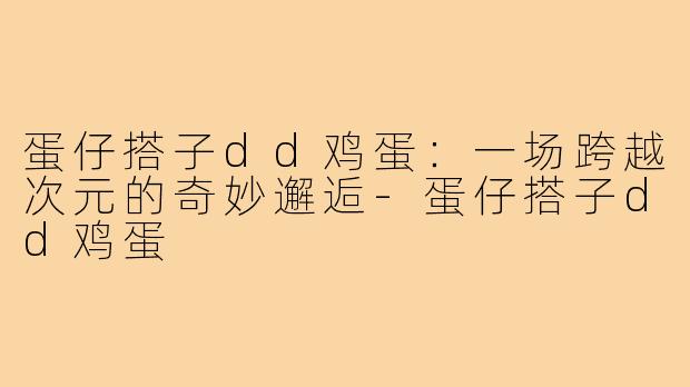蛋仔搭子dd鸡蛋：一场跨越次元的奇妙邂逅-蛋仔搭子dd鸡蛋