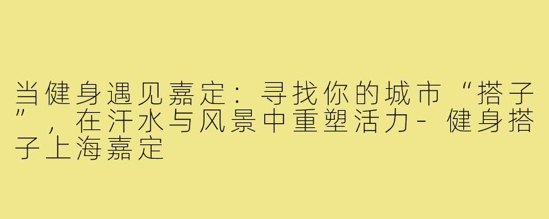 当健身遇见嘉定:寻找你的城市“搭子”,在汗水与风景中重塑活力-健身搭子上海嘉定
