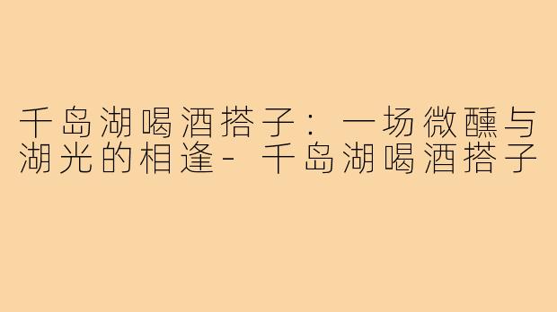 千岛湖喝酒搭子：一场微醺与湖光的相逢-千岛湖喝酒搭子