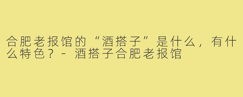 合肥老报馆的“酒搭子”是什么,有什么特色?-酒搭子合肥老报馆