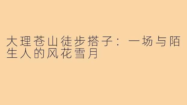 大理苍山徒步搭子：一场与陌生人的风花雪月
