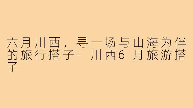 六月川西，寻一场与山海为伴的旅行搭子
