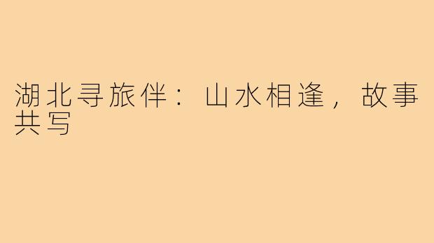 湖北寻旅伴：山水相逢，故事共写