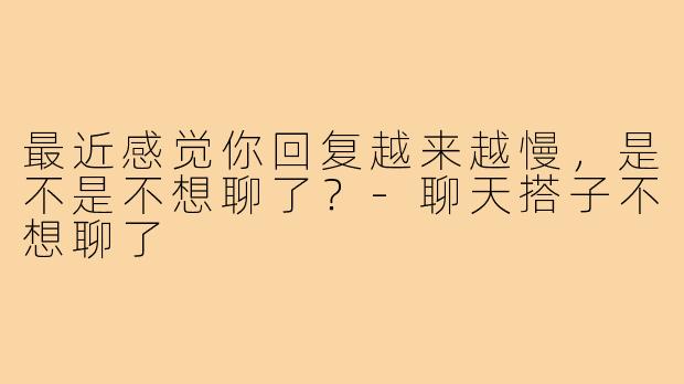 最近感觉你回复越来越慢,是不是不想聊了?-聊天搭子不想聊了