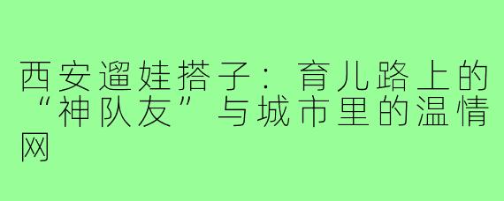 西安遛娃搭子：育儿路上的“神队友”与城市里的温情网