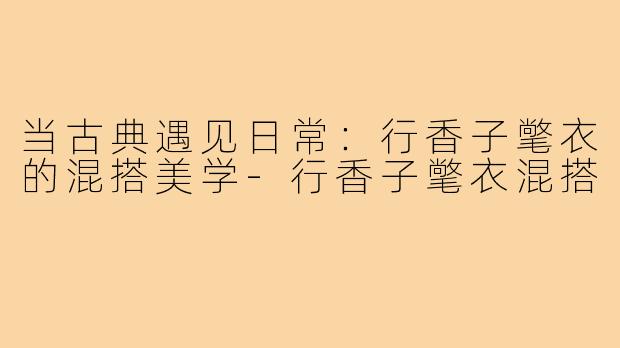 当古典遇见日常：行香子氅衣的混搭美学-行香子氅衣混搭