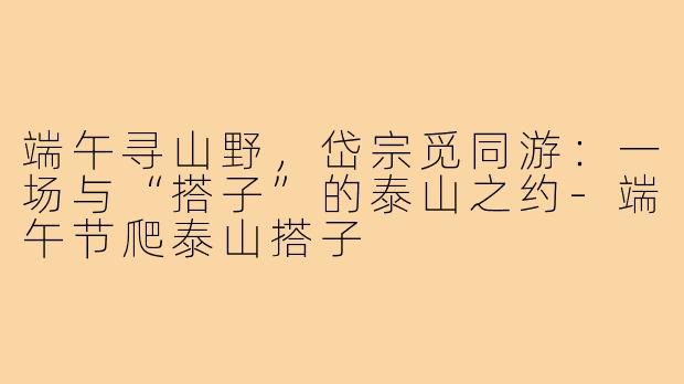 端午寻山野,岱宗觅同游:一场与“搭子”的泰山之约-端午节爬泰山搭子