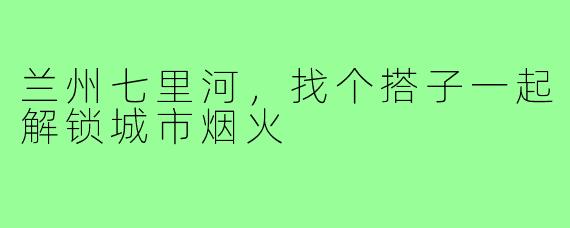 兰州七里河,找个搭子一起解锁城市烟火
