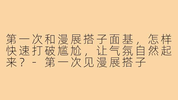 第一次和漫展搭子面基,怎样快速打破尴尬,让气氛自然起来?-第一次见漫展搭子