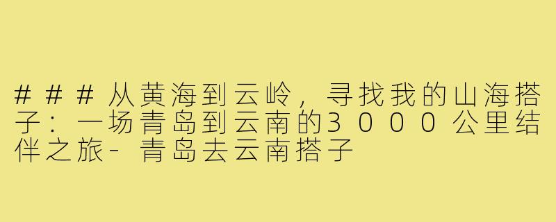 ###从黄海到云岭，寻找我的山海搭子：一场青岛到云南的3000公里结伴之旅-青岛去云南搭子