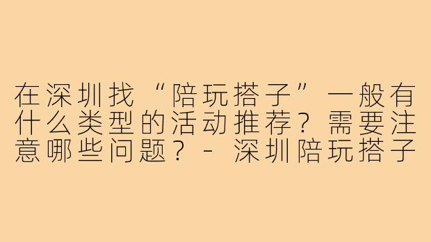在深圳找“陪玩搭子”一般有什么类型的活动推荐？需要注意哪些问题？-深圳陪玩搭子