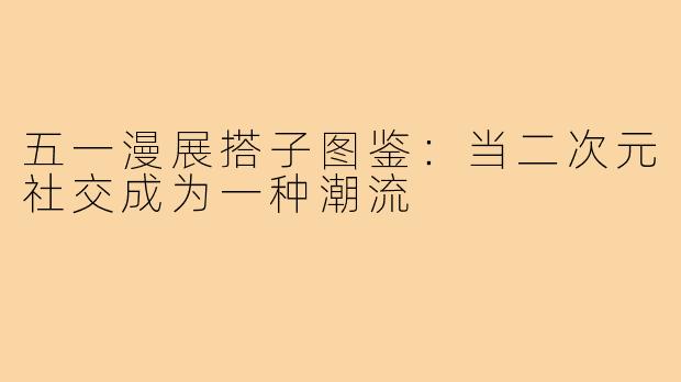 五一漫展搭子图鉴：当二次元社交成为一种潮流