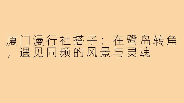 厦门漫行社搭子：在鹭岛转角，遇见同频的风景与灵魂