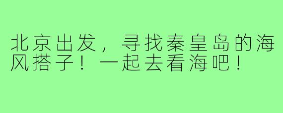 北京出发，寻找秦皇岛的海风搭子！一起去看海吧！