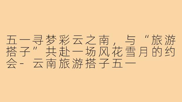 五一寻梦彩云之南，与“旅游搭子”共赴一场风花雪月的约会-云南旅游搭子五一