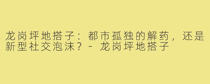 龙岗坪地搭子:都市孤独的解药,还是新型社交泡沫?-龙岗坪地搭子