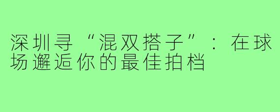 深圳寻“混双搭子”:在球场邂逅你的最佳拍档