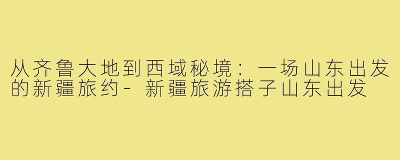 从齐鲁大地到西域秘境：一场山东出发的新疆旅约-新疆旅游搭子山东出发