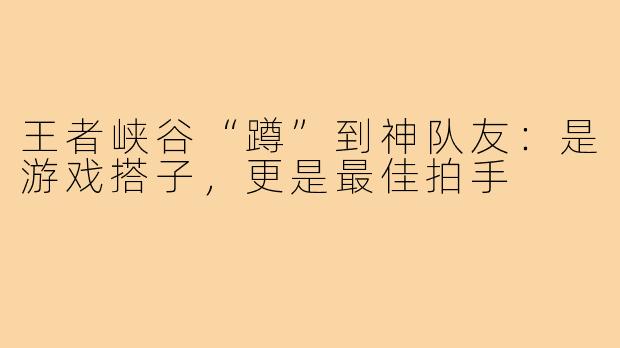 王者峡谷“蹲”到神队友：是游戏搭子，更是最佳拍手