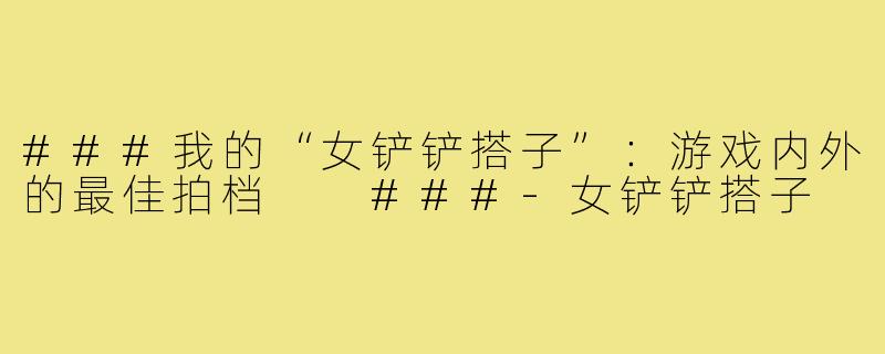 ###我的“女铲铲搭子”：游戏内外的最佳拍档

###-女铲铲搭子