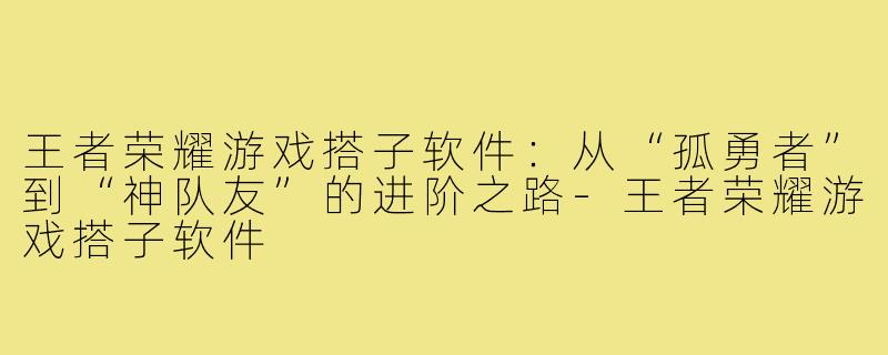 王者荣耀游戏搭子软件：从“孤勇者”到“神队友”的进阶之路-王者荣耀游戏搭子软件